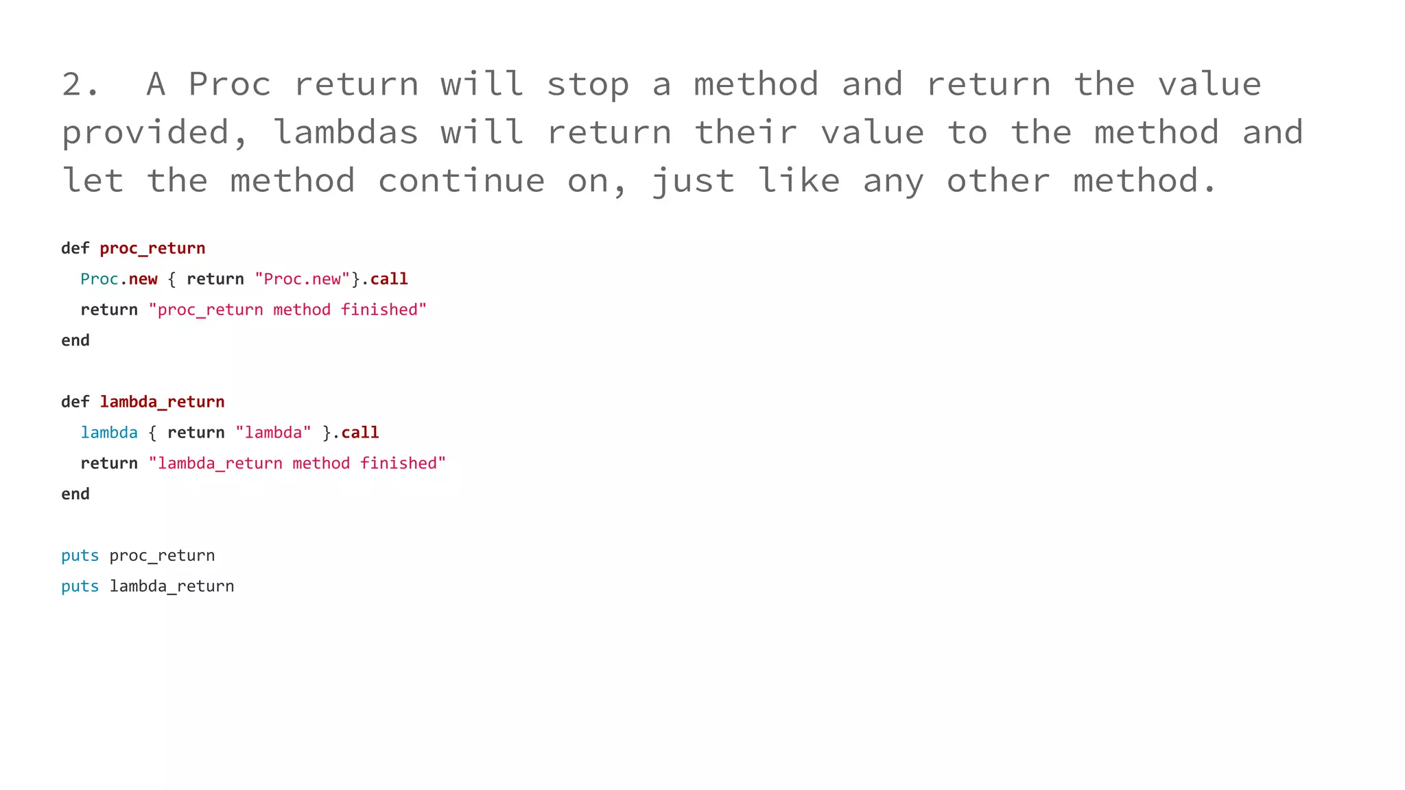 2. A Proc return will stop a method and return the value
provided, lambdas will return their value to the method and
let the method continue on, just like any other method.
def proc_return
Proc.new { return "Proc.new"}.call
return "proc_return method finished"
end
def lambda_return
lambda { return "lambda" }.call
return "lambda_return method finished"
end
puts proc_return
puts lambda_return
 