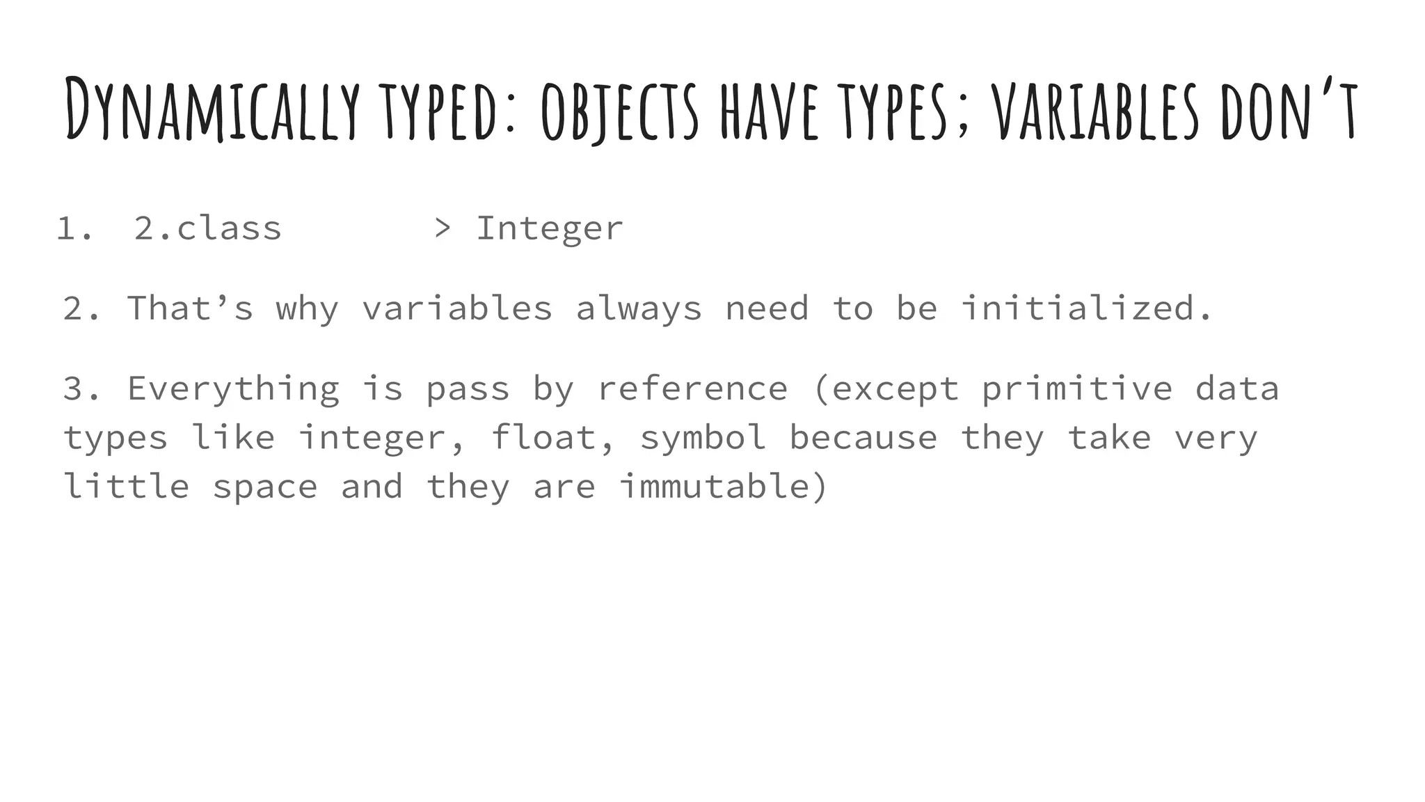 Dynamically typed: objects have types; variables don’t
1. 2.class > Integer
2. That’s why variables always need to be initialized.
3. Everything is pass by reference (except primitive data
types like integer, float, symbol because they take very
little space and they are immutable)
 