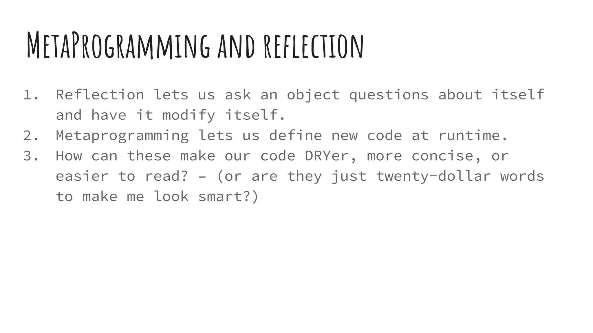 MetaProgramming and reflection
1. Reflection lets us ask an object questions about itself
and have it modify itself.
2. Metaprogramming lets us define new code at runtime.
3. How can these make our code DRYer, more concise, or
easier to read? – (or are they just twenty-dollar words
to make me look smart?)
 