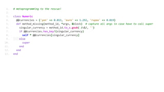 1. # metaprogramming to the rescue!
2.
3. class Numeric
4. @@currencies = {'yen' => 0.013, 'euro' => 1.292, 'rupee' => 0.019}
5. def method_missing(method_id, *args, &block) # capture all args in case have to call super
6. singular_currency = method_id.to_s.gsub( /s$/, '')
7. if @@currencies.has_key?(singular_currency)
8. self * @@currencies[singular_currency]
9. else
10. super
11. end
12. end
13. end
 