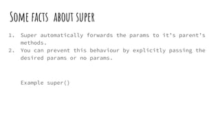 Some facts about super
1. Super automatically forwards the params to it’s parent’s
methods.
2. You can prevent this behaviour by explicitly passing the
desired params or no params.
Example super()
 