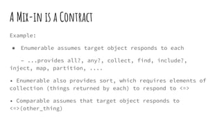 A Mix-in is a Contract
Example:
● Enumerable assumes target object responds to each
– ...provides all?, any?, collect, find, include?,
inject, map, partition, ....
• Enumerable also provides sort, which requires elements of
collection (things returned by each) to respond to <=>
• Comparable assumes that target object responds to
<=>(other_thing)
 