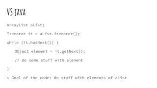 VS java
ArrayList aList;
Iterator it = aList.iterator();
while (it.hasNext()) {
Object element = it.getNext();
// do some stuff with element
}
• Goal of the code: do stuff with elements of aList
 