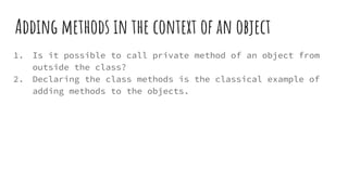 Adding methods in the context of an object
1. Is it possible to call private method of an object from
outside the class?
2. Declaring the class methods is the classical example of
adding methods to the objects.
 