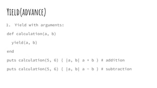 Yield(advance)
1. Yield with arguments:
def calculation(a, b)
yield(a, b)
end
puts calculation(5, 6) { |a, b| a + b } # addition
puts calculation(5, 6) { |a, b| a - b } # subtraction
 