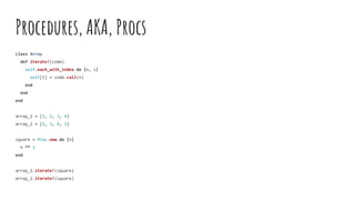Procedures, AKA, Procs
class Array
def iterate!(code)
self.each_with_index do |n, i|
self[i] = code.call(n)
end
end
end
array_1 = [1, 2, 3, 4]
array_2 = [2, 3, 4, 5]
square = Proc.new do |n|
n ** 2
end
array_1.iterate!(square)
array_2.iterate!(square)
 