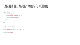Lambda the anonymous function
class Array
def iterate!(code)
self.each_with_index do |n, i|
self[i] = code.call(n)
end
end
end
array = [1, 2, 3, 4]
array.iterate!(lambda { |n| n ** 2 })
puts array.inspect
 