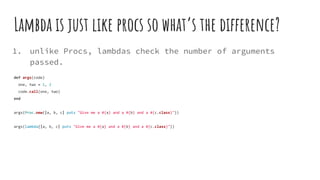 Lambda is just like procs so what’s the difference?
1. unlike Procs, lambdas check the number of arguments
passed.
def args(code)
one, two = 1, 2
code.call(one, two)
end
args(Proc.new{|a, b, c| puts "Give me a #{a} and a #{b} and a #{c.class}"})
args(lambda{|a, b, c| puts "Give me a #{a} and a #{b} and a #{c.class}"})
 