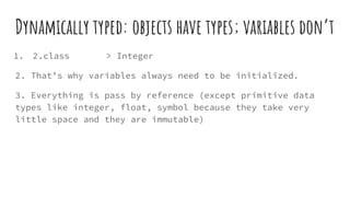 Dynamically typed: objects have types; variables don’t
1. 2.class > Integer
2. That’s why variables always need to be initialized.
3. Everything is pass by reference (except primitive data
types like integer, float, symbol because they take very
little space and they are immutable)
 