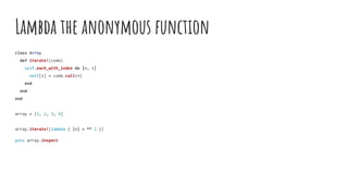 Lambda the anonymous function
class Array
def iterate!(code)
self.each_with_index do |n, i|
self[i] = code.call(n)
end
end...