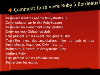 vre Ruby à Bordeaux?
    Comm ent faire vi
Organiser d'autres Apéros Ruby Bordeaux
Communiquer sur le site RubyBdx.org
Organiser un évènement Ruby (sudiste)
Créer un repo Github rubybdx
Etre présent sur les event plus généralistes
Travailler avec des associations liées au web et aux
technologies (Aquinum, Okiwi, etc ...)
Montrer qu'il existe un écosystème Ruby
Ateliers Ruby
Etre présent sur les réseaux sociaux
Démarcher les écoles
 