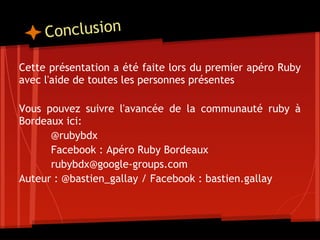 C onclusion

Cette présentation a été faite lors du premier apéro Ruby
avec l'aide de toutes les personnes présentes
 
Vous pouvez suivre l'avancée de la communauté ruby à
Bordeaux ici:
       @rubybdx
       Facebook : Apéro Ruby Bordeaux
       rubybdx@google-groups.com
Auteur : @bastien_gallay / Facebook : bastien.gallay
 