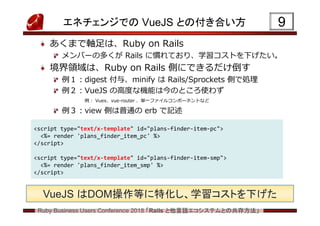 Ruby Business Users Conference 2018 「Rails と他言語エコシステムとの共存方法」
エネチェンジでの VueJS との付き合い方
あくまで軸足は、Ruby on Rails
メンバーの多くが Rails に慣れており、学習コストを下げたい。
境界領域は、Ruby on Rails 側にできるだけ倒す
例１:digest 付与、minify は Rails/Sprockets 側で処理
例２:VueJS の高度な機能は今のところ使わず
例: Vuex、vue-router 、単一ファイルコンポーネントなど
例３:view 側は普通の erb で記述
9
<script type="text/x-template" id="plans-finder-item-pc">
<%= render 'plans_finder_item_pc' %>
</script>
<script type="text/x-template" id="plans-finder-item-smp">
<%= render 'plans_finder_item_smp' %>
</script>
VueJS はDOM操作等に特化し、学習コストを下げた
 