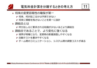 Ruby Business Users Conference 2018 「Rails と他言語エコシステムとの共存方法」
電気料金計算を分離するときの考え方
将来の変更容易性の確保が第一
将来、何が起こるかは予測できない
将来に禍根を残さないことを第一に設計
疎結合とは
呼び出し元に要求される知識が少ないほどより疎結合
疎結合であることで、より変化に強くなる
境界が明確になり、変更時の影響調査しやすくなる
自動テストを書きやすくなる
チーム間のコミュニケーション、システム間の調整コストが減る
11
 