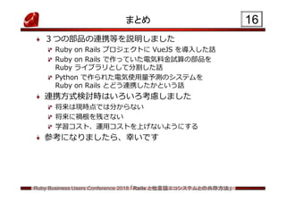 Ruby Business Users Conference 2018 「Rails と他言語エコシステムとの共存方法」
まとめ
３つの部品の連携等を説明しました
Ruby on Rails プロジェクトに VueJS を導入した話
Ruby on Rails で作っていた電気料金試算の部品を
Ruby ライブラリとして分割した話
Python で作られた電気使用量予測のシステムを
Ruby on Rails とどう連携したかという話
連携方式検討時はいろいろ考慮しました
将来は現時点では分からない
将来に禍根を残さない
学習コスト、運用コストを上げないようにする
参考になりましたら、幸いです
16
 