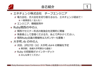 Ruby Business Users Conference 2018 「Rails と他言語エコシステムとの共存方法」
1自己紹介
エネチェンジ株式会社 チーフエンジニア
電力会社、ガス会社を切り替えるなら、エネチェンジ経由で!
一般家庭も!法人も!
エンジニア、積極採用中
Ruby関西の中の人
関西でセミナー形式の勉強会を定期的に開催
発表者として登壇くださる方、あとで声かけください。
関西Ruby会議の開催時はスポンサーも募集!
大手町.rb の中の人
次回、2月27日（火）大手町.rb#4 の開催を予定
東京駅、各線大手町駅から直結!
Ruby の初級者がメインターゲット
みんな来てください
 