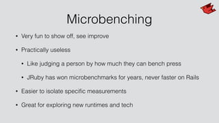 Microbenching
• Very fun to show off, see improve
• Practically useless
• Like judging a person by how much they can bench press
• JRuby has won microbenchmarks for years, never faster on Rails
• Easier to isolate speciﬁc measurements
• Great for exploring new runtimes and tech
 