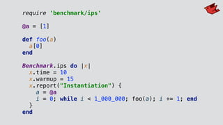 require 'benchmark/ips'
@a = [1]
def foo(a)
a[0]
end
Benchmark.ips do |x|
x.time = 10
x.warmup = 15
x.report("Instantiation") {
a = @a
i = 0; while i < 1_000_000; foo(a); i += 1; end
}
end
 