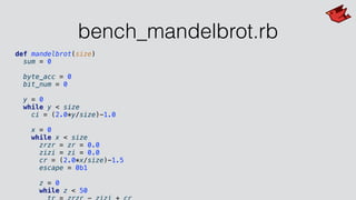 bench_mandelbrot.rb
def mandelbrot(size)
sum = 0
byte_acc = 0
bit_num = 0
y = 0
while y < size
ci = (2.0*y/size)-1.0
x = 0
while x < size
zrzr = zr = 0.0
zizi = zi = 0.0
cr = (2.0*x/size)-1.5
escape = 0b1
z = 0
while z < 50
 