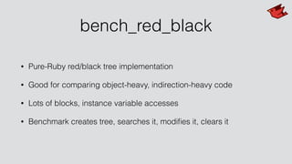 bench_red_black
• Pure-Ruby red/black tree implementation
• Good for comparing object-heavy, indirection-heavy code
• Lots of blocks, instance variable accesses
• Benchmark creates tree, searches it, modiﬁes it, clears it
 