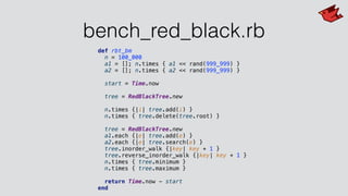 bench_red_black.rb
def rbt_bm
n = 100_000
a1 = []; n.times { a1 << rand(999_999) }
a2 = []; n.times { a2 << rand(999_999) }
start = Time.now
tree = RedBlackTree.new
n.times {|i| tree.add(i) }
n.times { tree.delete(tree.root) }
tree = RedBlackTree.new
a1.each {|e| tree.add(e) }
a2.each {|e| tree.search(e) }
tree.inorder_walk {|key| key + 1 }
tree.reverse_inorder_walk {|key| key + 1 }
n.times { tree.minimum }
n.times { tree.maximum }
return Time.now - start
end
 