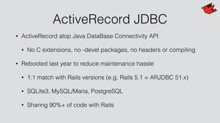 ActiveRecord JDBC
• ActiveRecord atop Java DataBase Connectivity API
• No C extensions, no -devel packages, no headers or compiling
• Rebooted last year to reduce maintenance hassle
• 1:1 match with Rails versions (e.g. Rails 5.1 = ARJDBC 51.x)
• SQLite3, MySQL/Maria, PostgreSQL
• Sharing 90%+ of code with Rails
 