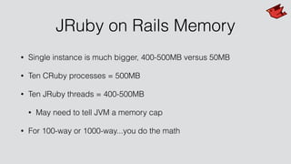 JRuby on Rails Memory
• Single instance is much bigger, 400-500MB versus 50MB
• Ten CRuby processes = 500MB
• Ten JRuby threads = 400-500MB
• May need to tell JVM a memory cap
• For 100-way or 1000-way...you do the math
 