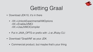 Getting Graal
• Download JDK10, it's in there
• -XX:+UnlockExperimentalVMOptions 
-XX:+EnableJVMCI 
-XX:+UseJVMCICompiler
• Put in JAVA_OPTS or preﬁx with -J at JRuby CLI
• Download "GraalVM" as your JDK
• Commercial product, but maybe that's your thing
 