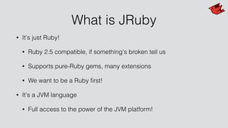 What is JRuby
• It's just Ruby!
• Ruby 2.5 compatible, if something's broken tell us
• Supports pure-Ruby gems, many extensions
• We want to be a Ruby ﬁrst!
• It's a JVM language
• Full access to the power of the JVM platform!
 
