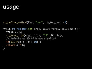 usage

rb_define_method(Foo, "bar", rb_foo_bar, -1);

VALUE rb_foo_bar(int argc, VALUE *args, VALUE self) {
  VALUE a, b;
  rb_scan_args(argc, args, "11", &a, &b);
  // default to 10 if b not supplied
  if(NIL_P(b)) { b = 10; }
  return a * b;
}
 