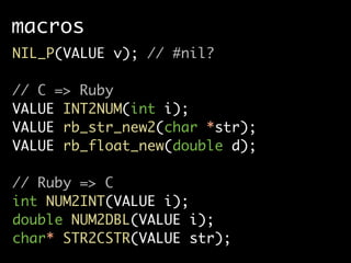 macros
NIL_P(VALUE v); // #nil?

// C => Ruby
VALUE INT2NUM(int i);
VALUE rb_str_new2(char *str);
VALUE rb_float_new(double d);

// Ruby => C
int NUM2INT(VALUE i);
double NUM2DBL(VALUE i);
char* STR2CSTR(VALUE str);
 