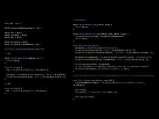 // ActsAsFoo

#include "ruby.h"
                                                                 VALUE rb_ActsAsFoo_foo_q(VALUE self) {
                                                                   return Qtrue;
VALUE ClassesAndModulesSample = Qnil;
                                                                 }

VALUE Foo = Qnil;
                                                                 VALUE rb_ActsAsFoo_included(VALUE self, VALUE target) {
VALUE Foo_Base = Qnil;
                                                                   rb_extend_object(target, ActsAsFoo_ClassMethods);
VALUE Bar = Qnil;
                                                                   return self;
                                                                 }
VALUE ActsAsFoo = Qnil;
VALUE ActsAsFoo_ClassMethods = Qnil;
                                                                 void Init_acts_as_foo() {
                                                                   ActsAsFoo = rb_define_module("ActsAsFoo");
void Init_classes_and_modules_sample();
                                                                   rb_define_method(ActsAsFoo, "foo?", rb_ActsAsFoo_foo_q, 0);
                                                                   rb_define_singleton_method(ActsAsFoo, "included", rb_ActsAsFoo_included, 1);
// Foo

                                                                     ActsAsFoo_ClassMethods = rb_define_module_under(ActsAsFoo, "ClassMethods");
VALUE rb_Foo_Base_find_b(VALUE self) {
                                                                     rb_define_method(ActsAsFoo_ClassMethods, "foo?", rb_ActsAsFoo_foo_q, 0);
  return Qtrue;
}
                                                                     rb_include_module(Bar, ActsAsFoo);
                                                                     // call ActsAsFoo.included(Bar) manually since rb_include_module doesn't
void Init_foo() {
                                                                     rb_funcall(ActsAsFoo, rb_intern("included"), 1, Bar);
  Foo = rb_define_class("Foo", rb_cObject);
                                                                 }

    Foo_Base = rb_define_class_under(Foo, "Base", rb_cObject);
                                                                 ///////////////////////////////////////////////////////////////////////////////
    rb_define_method(Foo_Base, "foo!", rb_Foo_Base_find_b, 0);
}
                                                                 void Init_classes_and_modules_sample() {
                                                                   ClassesAndModulesSample = rb_define_class("ClassesAndModulesSample",
// Bar
                                                                 rb_cObject);

void Init_bar() {
                                                                     Init_foo();
  Bar = rb_define_class("Bar", Foo_Base);
                                                                     Init_bar(); // class Bar < Foo::Base; end
}

                                                                     Init_acts_as_foo();
                                                                 }
 
