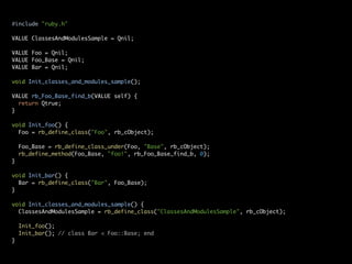#include "ruby.h"

VALUE ClassesAndModulesSample = Qnil;

VALUE Foo = Qnil;
VALUE Foo_Base = Qnil;
VALUE Bar = Qnil;

void Init_classes_and_modules_sample();

VALUE rb_Foo_Base_find_b(VALUE self) {
  return Qtrue;
}

void Init_foo() {
  Foo = rb_define_class("Foo", rb_cObject);

    Foo_Base = rb_define_class_under(Foo, "Base", rb_cObject);
    rb_define_method(Foo_Base, "foo!", rb_Foo_Base_find_b, 0);
}

void Init_bar() {
  Bar = rb_define_class("Bar", Foo_Base);
}

void Init_classes_and_modules_sample() {
  ClassesAndModulesSample = rb_define_class("ClassesAndModulesSample", rb_cObject);

    Init_foo();
    Init_bar(); // class Bar < Foo::Base; end
}
 
