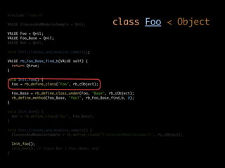 #include "ruby.h"

VALUE ClassesAndModulesSample = Qnil;              class Foo < Object
VALUE Foo = Qnil;
VALUE Foo_Base = Qnil;
VALUE Bar = Qnil;

void Init_classes_and_modules_sample();

VALUE rb_Foo_Base_find_b(VALUE self) {
  return Qtrue;
}

void Init_foo() {
  Foo = rb_define_class("Foo", rb_cObject);

    Foo_Base = rb_define_class_under(Foo, "Base", rb_cObject);
    rb_define_method(Foo_Base, "foo!", rb_Foo_Base_find_b, 0);
}

void Init_bar() {
  Bar = rb_define_class("Bar", Foo_Base);
}

void Init_classes_and_modules_sample() {
  ClassesAndModulesSample = rb_define_class("ClassesAndModulesSample", rb_cObject);

    Init_foo();
    Init_bar(); // class Bar < Foo::Base; end
}
 