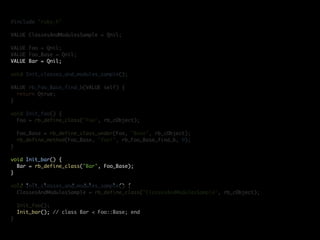 #include "ruby.h"

VALUE ClassesAndModulesSample = Qnil;

VALUE Foo = Qnil;
VALUE Foo_Base = Qnil;
VALUE Bar = Qnil;

void Init_classes_and_modules_sample();

VALUE rb_Foo_Base_find_b(VALUE self) {
  return Qtrue;
}

void Init_foo() {
  Foo = rb_define_class("Foo", rb_cObject);

    Foo_Base = rb_define_class_under(Foo, "Base", rb_cObject);
    rb_define_method(Foo_Base, "foo!", rb_Foo_Base_find_b, 0);
}

void Init_bar() {
  Bar = rb_define_class("Bar", Foo_Base);
}

void Init_classes_and_modules_sample() {
  ClassesAndModulesSample = rb_define_class("ClassesAndModulesSample", rb_cObject);

    Init_foo();
    Init_bar(); // class Bar < Foo::Base; end
}
 