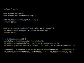 #include "ruby.h"

VALUE ActsAsFoo = Qnil;
VALUE ActsAsFoo_ClassMethods = Qnil;

VALUE rb_ActsAsFoo_foo_q(VALUE self) {
  return Qtrue;
}

VALUE rb_ActsAsFoo_included(VALUE self, VALUE target) {
  rb_extend_object(target, ActsAsFoo_ClassMethods);
  return self;
}

void Init_acts_as_foo() {
  ActsAsFoo = rb_define_module("ActsAsFoo");
  rb_define_method(ActsAsFoo, "foo?", rb_ActsAsFoo_foo_q, 0);
  rb_define_singleton_method(ActsAsFoo, "included", rb_ActsAsFoo_included, 1);

    ActsAsFoo_ClassMethods = rb_define_module_under(ActsAsFoo, "ClassMethods");
    rb_define_method(ActsAsFoo_ClassMethods, "foo?", rb_ActsAsFoo_foo_q, 0);
}
 