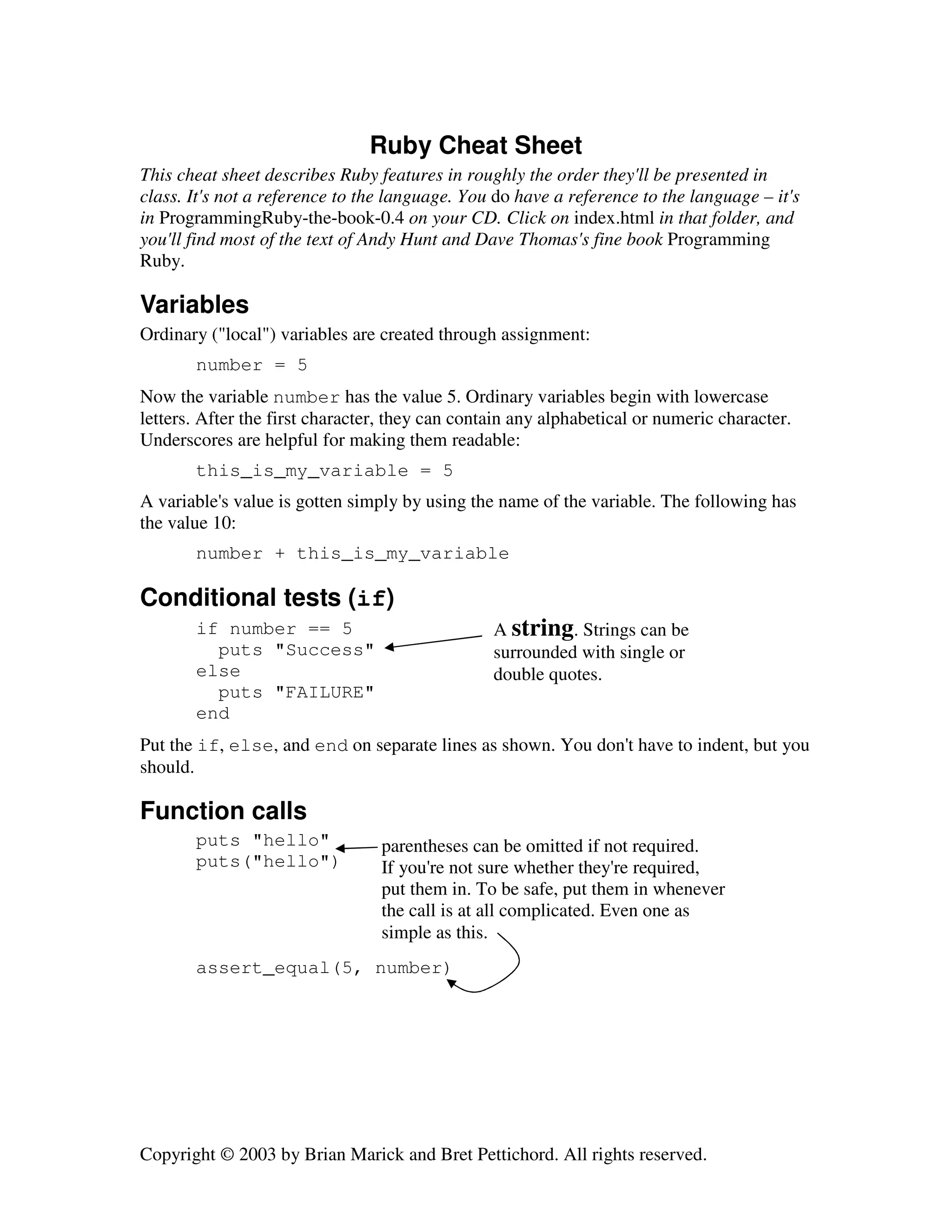 Ruby Cheat Sheet
This cheat sheet describes Ruby features in roughly the order they'll be presented in
class. It's not a reference to the language. You do have a reference to the language – it's
in ProgrammingRuby-the-book-0.4 on your CD. Click on index.html in that folder, and
you'll find most of the text of Andy Hunt and Dave Thomas's fine book Programming
Ruby.

Variables
Ordinary ("local") variables are created through assignment:
number = 5
Now the variable number has the value 5. Ordinary variables begin with lowercase
letters. After the first character, they can contain any alphabetical or numeric character.
Underscores are helpful for making them readable:
this_is_my_variable = 5
A variable's value is gotten simply by using the name of the variable. The following has
the value 10:
number + this_is_my_variable

Conditional tests (if)
if number == 5
puts "Success"
else
puts "FAILURE"
end

A string. Strings can be
surrounded with single or
double quotes.

Put the if, else, and end on separate lines as shown. You don't have to indent, but you
should.

Function calls
puts "hello"
puts("hello")

parentheses can be omitted if not required.
If you're not sure whether they're required,
put them in. To be safe, put them in whenever
the call is at all complicated. Even one as
simple as this.

assert_equal(5, number)

Copyright © 2003 by Brian Marick and Bret Pettichord. All rights reserved.

 