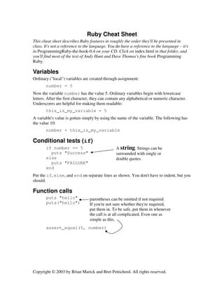 Ruby Cheat Sheet
This cheat sheet describes Ruby features in roughly the order they'll be presented in
class. It's not a reference to the language. You do have a reference to the language – it's
in ProgrammingRuby-the-book-0.4 on your CD. Click on index.html in that folder, and
you'll find most of the text of Andy Hunt and Dave Thomas's fine book Programming
Ruby.

Variables
Ordinary ("local") variables are created through assignment:
number = 5
Now the variable number has the value 5. Ordinary variables begin with lowercase
letters. After the first character, they can contain any alphabetical or numeric character.
Underscores are helpful for making them readable:
this_is_my_variable = 5
A variable's value is gotten simply by using the name of the variable. The following has
the value 10:
number + this_is_my_variable

Conditional tests (if)
if number == 5
puts "Success"
else
puts "FAILURE"
end

A string. Strings can be
surrounded with single or
double quotes.

Put the if, else, and end on separate lines as shown. You don't have to indent, but you
should.

Function calls
puts "hello"
puts("hello")

parentheses can be omitted if not required.
If you're not sure whether they're required,
put them in. To be safe, put them in whenever
the call is at all complicated. Even one as
simple as this.

assert_equal(5, number)

Copyright © 2003 by Brian Marick and Bret Pettichord. All rights reserved.

 