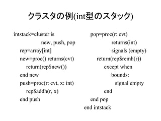 クラスタの例(int型のスタック)
intstack=cluster is              pop=proc(r: cvt)
             new, push, pop                 returns(int)
   rep=array[int]                           signals (empty)
   new=proc() returns(cvt)           return(rep$remh(r))
      return(rep$new())                 except when
   end new                                  bounds:
   push=proc(r: cvt, x: int)                  signal empty
      rep$addh(r, x)                    end
   end push                      end pop
                               end intstack
 