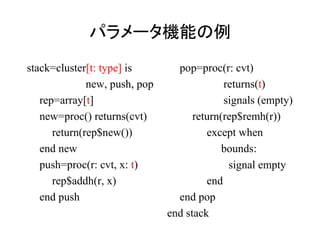パラメータ機能の例
stack=cluster[t: type] is        pop=proc(r: cvt)
              new, push, pop                returns(t)
   rep=array[t]                             signals (empty)
   new=proc() returns(cvt)           return(rep$remh(r))
      return(rep$new())                 except when
   end new                                  bounds:
   push=proc(r: cvt, x: t)                   signal empty
      rep$addh(r, x)                    end
   end push                      end pop
                               end stack
 