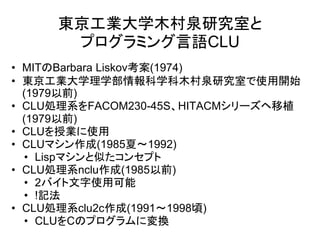 東京工業大学木村泉研究室と
      プログラミング言語CLU
• MITのBarbara Liskov考案(1974)
• 東京工業大学理学部情報科学科木村泉研究室で使用開始
  (1979以前)
• CLU処理系をFACOM230-45S、HITACMシリーズヘ移植
  (1979以前)
• CLUを授業に使用
• CLUマシン作成(1985夏～1992)
  • Lispマシンと似たコンセプト
• CLU処理系nclu作成(1985以前)
  • 2バイト文字使用可能
  • !記法
• CLU処理系clu2c作成(1991～1998頃)
  • CLUをCのプログラムに変換
 