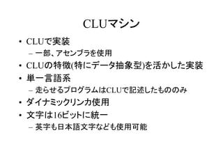 CLUマシン
• CLUで実装
 – 一部、アセンブラを使用
• CLUの特徴(特にデータ抽象型)を活かした実装
• 単一言語系
 – 走らせるプログラムはCLUで記述したもののみ
• ダイナミックリンカ使用
• 文字は16ビットに統一
 – 英字も日本語文字なども使用可能
 
