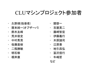 CLUマシンプロジェクト参加者
•   久野靖(指導者)      • 関啓一
•   暦本純一(オブザーバ)   • 吉屋英二
•   鈴木友峰          • 藤崎智宏
•   荒井俊史          • 伊藤義行
•   中村秀男          • 木原誠司
•   佐藤直樹          • 江原善
•   二瓶勝敏          • 地引昌弘
•   明石修           • 富沢信行
•   根岸康           • 牛嶋哲
                  など
 