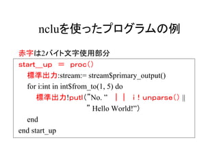 ncluを使ったプログラムの例
赤字は2バイト文字使用部分
ｓｔａｒｔ＿ｕｐ ＝ ｐｒｏｃ（）
  標準出力:stream:= stream$primary_output()
  for i:int in int$from_to(1, 5) do
      標準出力!ｐｕｔｌ（”No. ” ｜｜ ｉ！ｕｎｐａｒｓｅ（） ||
                       ” Hello World!”）
  end
end start_up
 