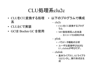 CLU処理系clu2c
• CLUをCに変換する処理       • 以下のプログラムで構成
  系                   – clu2c
• CLUとCで実装               • CLUをCに変換するプログ
                           ラム
• GCは Boehm GC を使用       • MIT製処理系cluを改造
                                – 主にコード生成部を作成
                      – plink
                         • パラメータ機能の分析
                         • ユーザは直接呼び出さな
                           い。clulinkが呼びだす。
                      – clulink
                         • 基本ライブラリ、GCライブラ
                           リとリンクし、実行形式を生
                           成
 