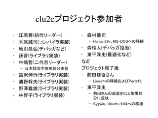 clu2cプロジェクト参加者
•   江原善(初代リーダー)     • 森村健司
•   木原誠司(コンパイラ実装)    – Human68k、MS-DOSへの移植
•   地引昌弘(デバッガなど)    • 森玲人(デバッガ担当)
•   孫音(ライブラリ実装)     • 東平洋史(最適化など)
•   牛嶋哲(二代目リーダー)    など
    – 日本語文字使用部分実装   プロジェクト終了後
•   富沢伸行(ライブラリ実装)   • 前田修吾さん
•   浦野幹夫(ライブラリ実装)    – Linuxへの移植およびPorts化
•   野澤義雄(ライブラリ実装)   • 東平洋史
                     – 前田さんの改造をCLU使用部
•   林智子(ライブラリ実装)
                       分に反映
                     – Cygwin、Ubuntu 9.04への移植
 