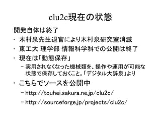clu2c現在の状態
開発自体は終了
• 木村泉先生退官により木村泉研究室消滅
• 東工大 理学部 情報科学科での公開は終了
• 現在は「動態保存」
 – 実用されなくなった機械類を、操作や運用が可能な
   状態で保存しておくこと。「デジタル大辞泉」より
• こちらでソースを公開中
 – http://touhei.sakura.ne.jp/clu2c/
 – http://sourceforge.jp/projects/clu2c/
 