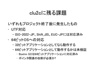 clu2cに残る課題
いずれもプロジェクト終了後に発生したもの
• UTF対応
 – ISO-2022-JP、Shift_JIS、EUC-JPには対応済み
• 64ビットOSへの対応
 – 32ビットアプリケーションとしてなら動作する
 – 64ビットアプリケーションとして動作するかは未検証
   • Boehm GCは64ビットアプリケーションに対応済み
   • ポインタ関連の改修が必要か?
 