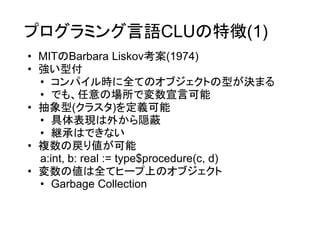 プログラミング言語CLUの特徴(1)
• MITのBarbara Liskov考案(1974)
• 強い型付
  • コンパイル時に全てのオブジェクトの型が決まる
  • でも、任意の場所で変数宣言可能
• 抽象型(クラスタ)を定義可能
  • 具体表現は外から隠蔽
  • 継承はできない
• 複数の戻り値が可能
  a:int, b: real := type$procedure(c, d)
• 変数の値は全てヒープ上のオブジェクト
  • Garbage Collection
 