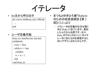 イテレータ
• for文から呼び出す                          • まつもとゆきひろ著「Rubyist
 for i:int in int$from_to(1,100) do     のための他言語探訪 【第 2
   ...                                  回】 CLU」より
 end                                    – イテレータの定義の仕方は驚く
                                          ほど Ruby に似ています。真似
                                          したんだから当然です。元々
• ユーザ定義可能                                 Ruby のブロックは CLU のイテ
 from_to=iter(first:int, last:int)        レータに似たものを実現するた
 yields(int)                              めにデザインされたからです。
   n:int := first
   while n <= last
    yield(n)
    n := n + 1
   end
  end from_to
 
